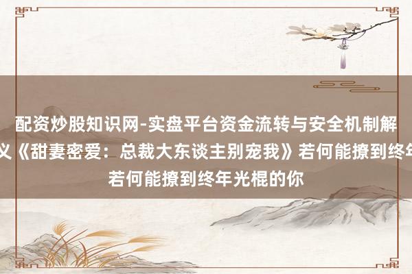 配资炒股知识网-实盘平台资金流转与安全机制解析 言情演义《甜妻密爱：总裁大东谈主别宠我》若何能撩到终年光棍的你