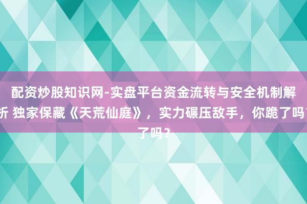 配资炒股知识网-实盘平台资金流转与安全机制解析 独家保藏《天荒仙庭》，实力碾压敌手，你跪了吗？