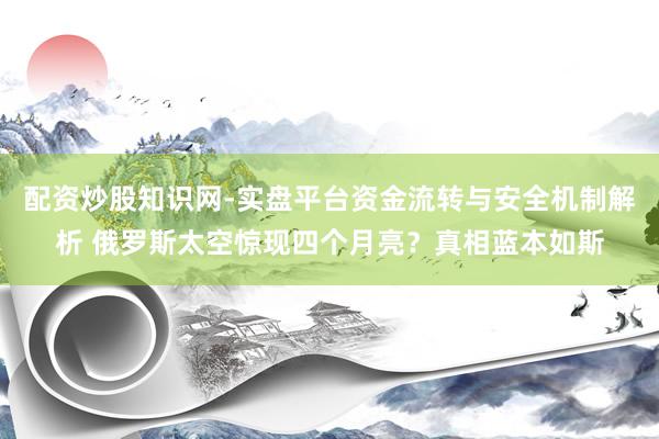 配资炒股知识网-实盘平台资金流转与安全机制解析 俄罗斯太空惊现四个月亮？真相蓝本如斯