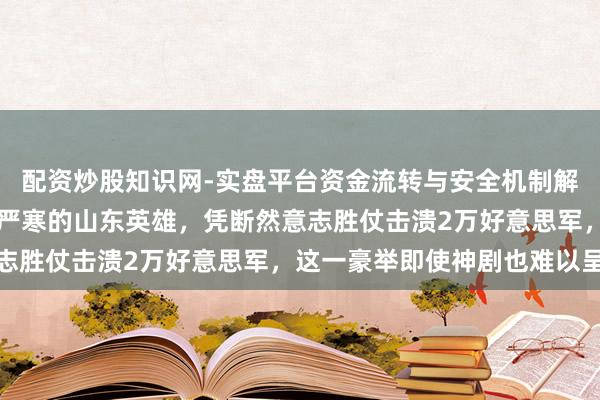 配资炒股知识网-实盘平台资金流转与安全机制解析 200名身处饥饿与严寒的山东英雄，凭断然意志胜仗击溃2万好意思军，这一豪举即使神剧也难以呈现