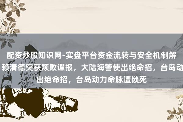 配资炒股知识网-实盘平台资金流转与安全机制解析 景象突变！赖清德突获颓败谍报，大陆海警使出绝命招，台岛动力命脉遭锁死