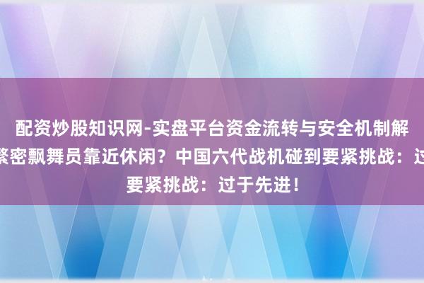 配资炒股知识网-实盘平台资金流转与安全机制解析 中国繁密飘舞员靠近休闲？中国六代战机碰到要紧挑战：过于先进！