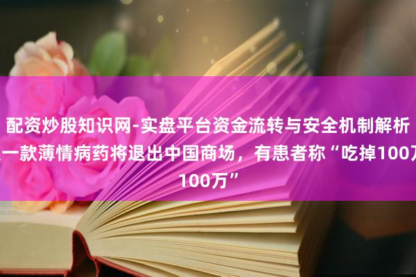 配资炒股知识网-实盘平台资金流转与安全机制解析 又一款薄情病药将退出中国商场，有患者称“吃掉100万”