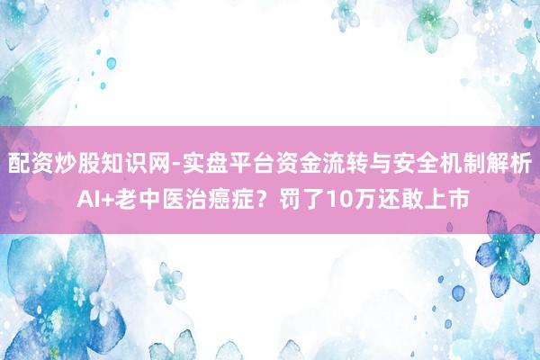 配资炒股知识网-实盘平台资金流转与安全机制解析 AI+老中医治癌症？罚了10万还敢上市