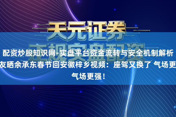 配资炒股知识网-实盘平台资金流转与安全机制解析 网友晒余承东春节回安徽梓乡视频：座驾又换了 气场更强！