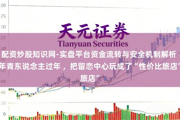 配资炒股知识网-实盘平台资金流转与安全机制解析 年青东说念主过年 ,  把留恋中心玩成了“性价比旅店”