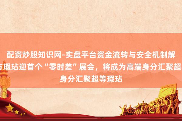 配资炒股知识网-实盘平台资金流转与安全机制解析 东方瑕玷迎首个“零时差”展会，将成为高端身分汇聚超等瑕玷