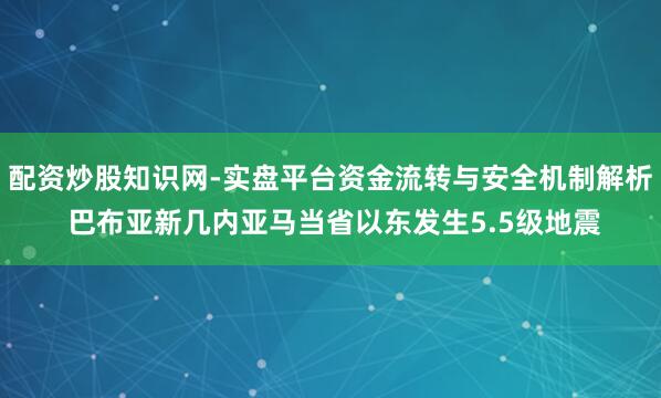 配资炒股知识网-实盘平台资金流转与安全机制解析 巴布亚新几内亚马当省以东发生5.5级地震