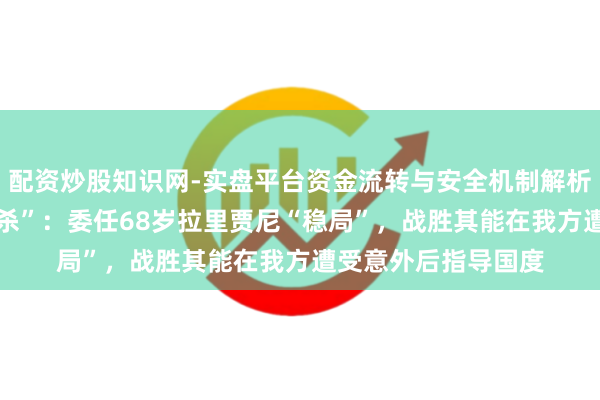 配资炒股知识网-实盘平台资金流转与安全机制解析 哈梅内伊“纰漏暗杀”：委任68岁拉里贾尼“稳局”，战胜其能在我方遭受意外后指导国度