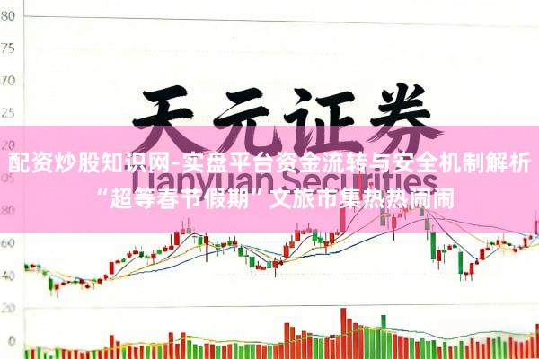 配资炒股知识网-实盘平台资金流转与安全机制解析 “超等春节假期”文旅市集热热闹闹