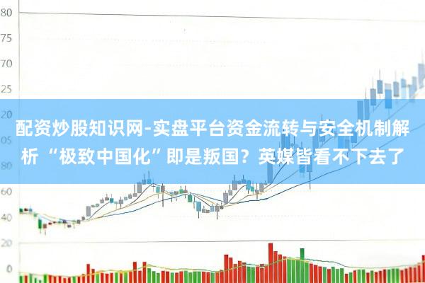 配资炒股知识网-实盘平台资金流转与安全机制解析 “极致中国化”即是叛国？英媒皆看不下去了