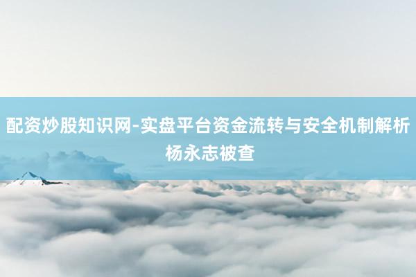 配资炒股知识网-实盘平台资金流转与安全机制解析 杨永志被查