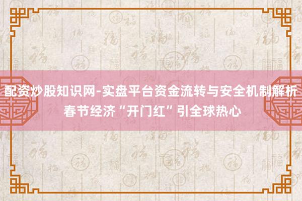 配资炒股知识网-实盘平台资金流转与安全机制解析 春节经济“开门红”引全球热心