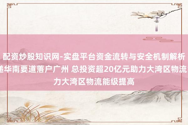 配资炒股知识网-实盘平台资金流转与安全机制解析 申通快递华南要道落户广州 总投资超20亿元助力大湾区物流能级提高