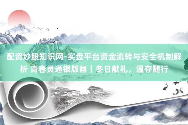 配资炒股知识网-实盘平台资金流转与安全机制解析 青春灵通银版画｜冬日献礼，温存随行