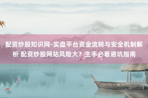 配资炒股知识网-实盘平台资金流转与安全机制解析 配资炒股网站风险大？生手必看避坑指南